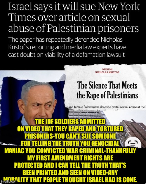 Zionist genocidal country | The idf soldiers admitted on video that they raped and tortured prisoners-you can't sue someone for telling the truth you genocidal maniac you convicted war criminal-thankfully my first amendment rights are protected and I can tell the truth that's been printed and seen on video-any morality that people thought Israel had is gone. | made w/ Imgflip meme maker