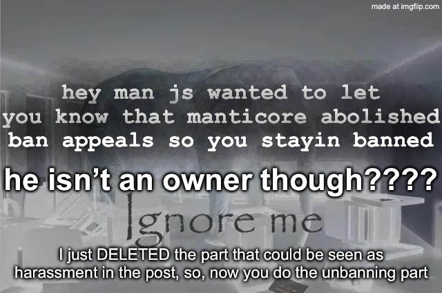 I mean I understand why but still bro | hey man js wanted to let you know that manticore abolished ban appeals so you stayin banned; he isn’t an owner though???? I just DELETED the part that could be seen as harassment in the post, so, now you do the unbanning part | image tagged in ignore me,remix | made w/ Imgflip meme maker