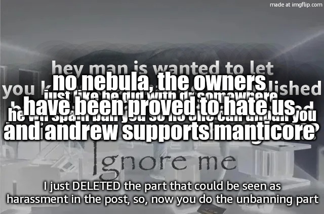 comment banned tbtw | no nebula, the owners have been proved to hate us and andrew supports manticore; hey man js wanted to let you know that manticore abolished ban appeals so you stayin banned; just like he did with dr somewhere, he wil spam ban you so no one can unban you; he isn’t an owner though???? I just DELETED the part that could be seen as harassment in the post, so, now you do the unbanning part | image tagged in ignore me,remix | made w/ Imgflip meme maker