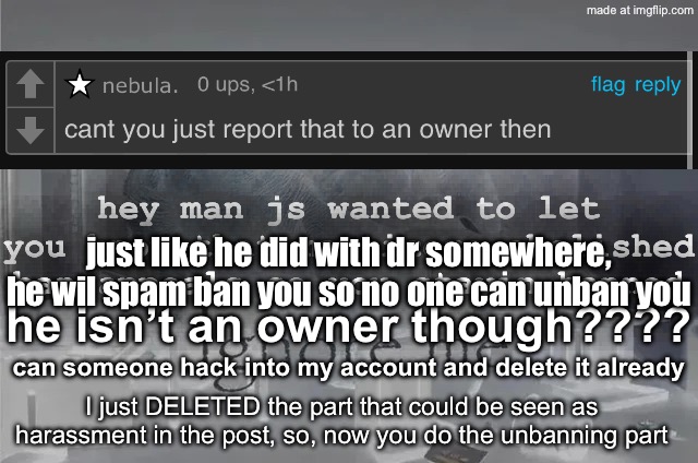 I think I’m gonna geek | hey man js wanted to let you know that manticore abolished ban appeals so you stayin banned; just like he did with dr somewhere, he wil spam ban you so no one can unban you; he isn’t an owner though???? can someone hack into my account and delete it already; I just DELETED the part that could be seen as harassment in the post, so, now you do the unbanning part | image tagged in ignore me,remix | made w/ Imgflip meme maker