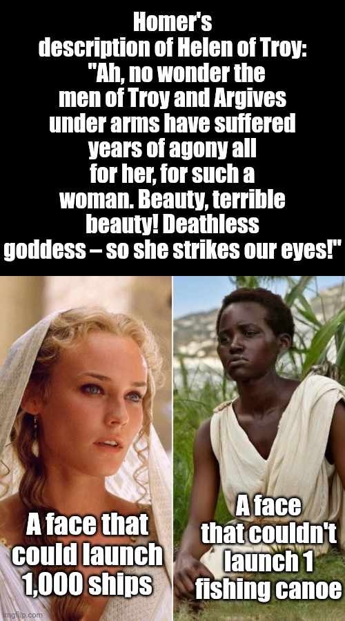 Apparently Chris Nolan thinks the Trojan War was fought over Helen of Detroit? | Homer's description of Helen of Troy:   "Ah, no wonder the men of Troy and Argives under arms have suffered years of agony all for her, for such a woman. Beauty, terrible beauty! Deathless goddess – so she strikes our eyes!"; A face that could launch 1,000 ships; A face that couldn't launch 1 fishing canoe | image tagged in helen of troy,cultural appropriation,hollywood liberals,scumbag hollywood,bad idea,stupid people | made w/ Imgflip meme maker