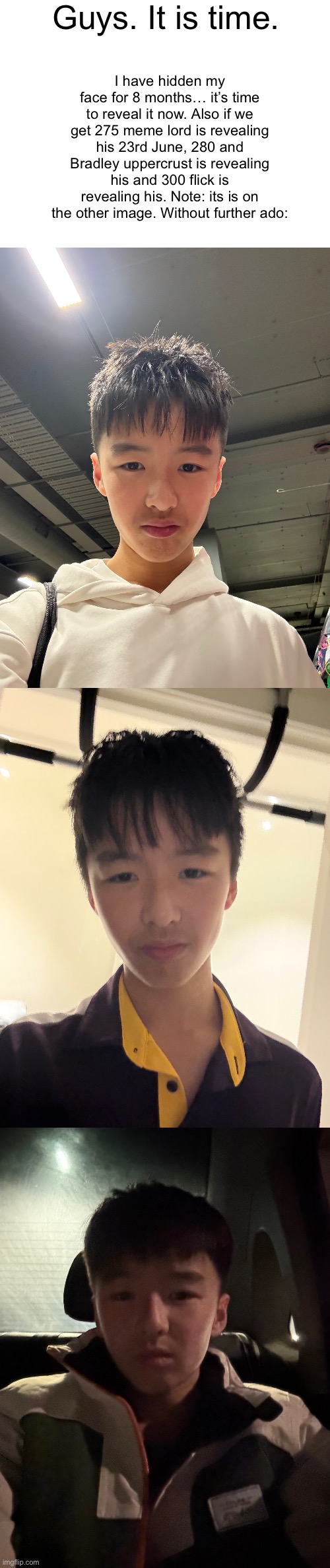 Face reveal Supercell | Guys. It is time. I have hidden my face for 8 months… it’s time to reveal it now. Also if we get 275 meme lord is revealing his 23rd June, 280 and Bradley uppercrust is revealing his and 300 flick is revealing his. Note: its is on the other image. Without further ado: | image tagged in blank white template,gifs,funny,memes,funny memes,relatable | made w/ Imgflip meme maker