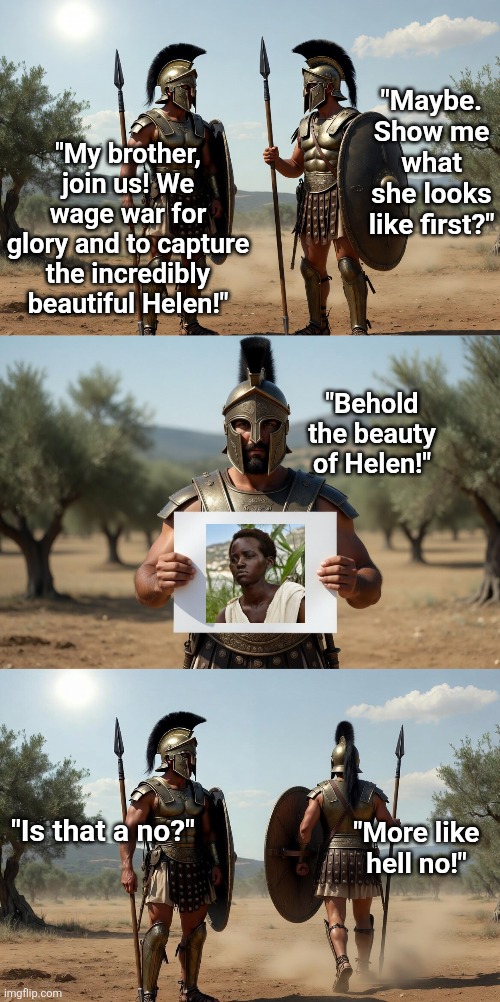 How many of you would go to war for Helen of Detriot? Anyone? Christopher Nolan has gone nuts! | "Maybe. Show me what she looks like first?"; "My brother, join us! We wage war for glory and to capture the incredibly beautiful Helen!"; "Behold the beauty of Helen!"; "Is that a no?"; "More like hell no!" | image tagged in helen of detroit,history revision,liberal logic,liberal hypocrisy,hollywood liberals,task failed successfully | made w/ Imgflip meme maker
