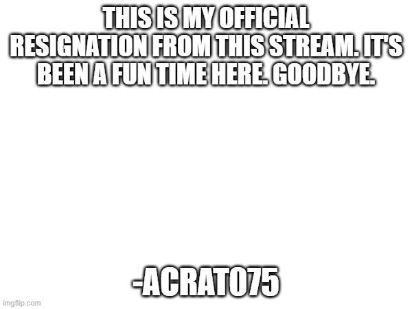 goodbye. you were a good chunk of my life. but i must move on. | this is my official resignation from this stream. it's been a fun time here. goodbye. -acrat075 | made w/ Imgflip meme maker