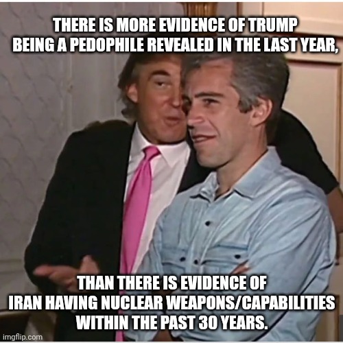 Let that sink in for a minute | There is more evidence of trump being a pedophile revealed in the last year, than there is evidence of Iran having nuclear weapons/capabilities within the past 30 years. | image tagged in trump epstein,donald trump,trump unfit unqualified dangerous,jeffrey epstein,iran | made w/ Imgflip meme maker