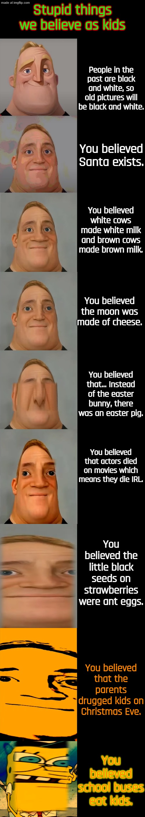 So... this template is kind of funny. | Stupid things we believe as kids; People in the past are black and white, so old pictures will be black and white. You believed Santa exists. You believed white cows made white milk and brown cows made brown milk. You believed the moon was made of cheese. You believed that... Instead of the easter bunny, there was an easter pig. You believed that actors died on movies which means they die IRL. You believed the little black seeds on strawberries were ant eggs. You believed that the parents drugged kids on Christmas Eve. You believed school buses eat kids. | image tagged in mr incredible becoming idiot template | made w/ Imgflip meme maker