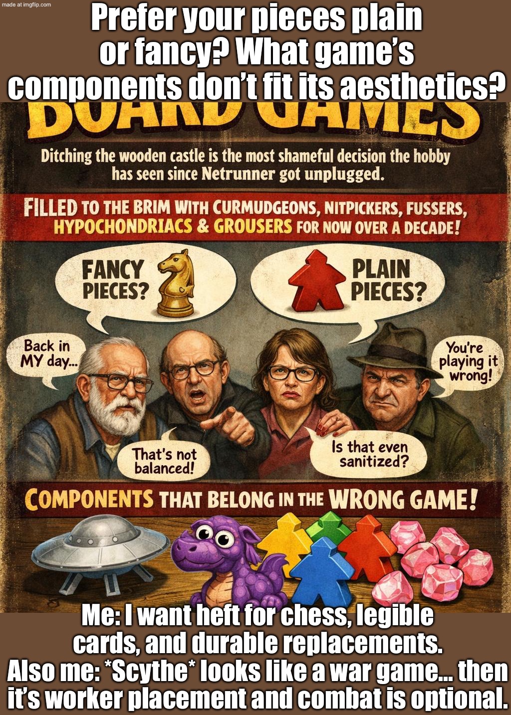 Ancient people: invent board games to pass time; Modern adults: use board games to forget the concept of time | Prefer your pieces plain or fancy? What game’s components don’t fit its aesthetics? Me: I want heft for chess, legible cards, and durable replacements.
Also me: *Scythe* looks like a war game… then it’s worker placement and combat is optional. | image tagged in board games,time,ancient,humans,games,adults | made w/ Imgflip meme maker