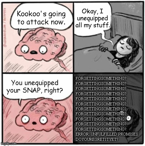 Kookoo | Okay, I unequipped all my stuff. Kookoo's going to attack now. You unequipped your SNAP, right? FORGETTINGSOMETHING?
FORGETTINGSOMETHING?
FORGETTINGSOMETHING?
FORGETTINGSOMETHING?
FORGETTINGSOMETHING?
FORGETTINGSOMETHING?
FORGETTINGSOMETHING?
FORGETTINGSOMETHING?
FORGETTINGSOMETHING?
FORGETTINGSOMETHING?
FORGETTINGSOMETHING?
ERROR: UNFULFILLED PROMISES
DOYOUREGRETITYET? | image tagged in brain before sleep,grace,robloxgrace,koookoo,forgettingsomething | made w/ Imgflip meme maker