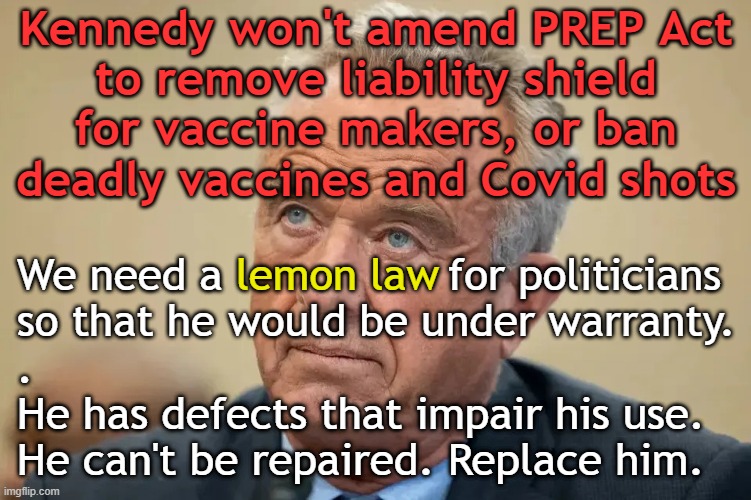 Kennedy won't amend the PREP Act or ban deadly vaccines and Covid shots | Kennedy won't amend PREP Act
to remove liability shield
for vaccine makers, or ban
deadly vaccines and Covid shots; We need a                 for politicians
so that he would be under warranty.
.
He has defects that impair his use.
He can't be repaired. Replace him. lemon law | image tagged in kennedy,maga,vaccines,vaccine,vaccination,covid vaccine | made w/ Imgflip meme maker