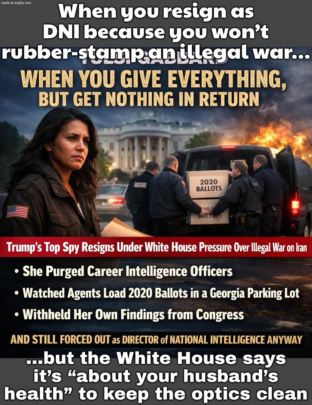 When you resign as DNI because you object to an illegal war…; …but the White House PR says: “It’s about your husband’s illness.” | When you resign as DNI because you won’t rubber‑stamp an illegal war…; …but the White House says it’s “about your husband’s health” to keep the optics clean | image tagged in tulsi gabbard,trump lies,white house,world war 3,election,donald trump | made w/ Imgflip meme maker