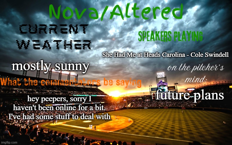Mental Health, Pets, My family, and other things are what i was focusing on | She Had Me at Heads Carolina - Cole Swindell; mostly sunny; future plans; hey peepers, sorry I haven't been online for a bit. I've had some stuff to deal with | image tagged in altered or nova's announcement template | made w/ Imgflip meme maker