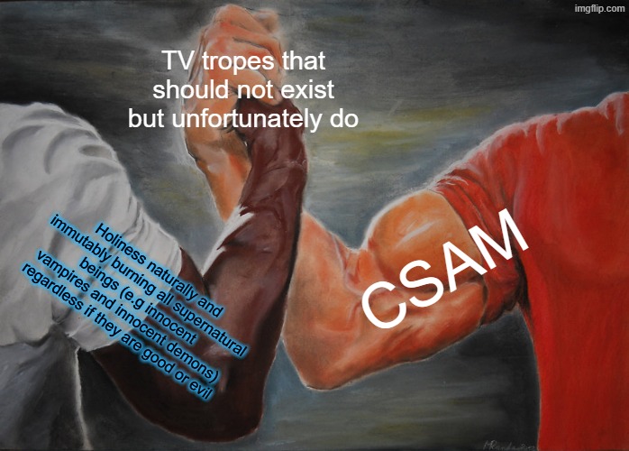 holiness burning innocent demons belongs on the same list as CP. the holy system in highschool dxd is a child abuser | TV tropes that should not exist but unfortunately do; CSAM; Holiness naturally and immutably burning all supernatural beings (e.g innocent vampires and innocent demons) regardless if they are good or evil | image tagged in epic handshake,high school dxd,highschool dxd,child abuse,anime,holy | made w/ Imgflip meme maker