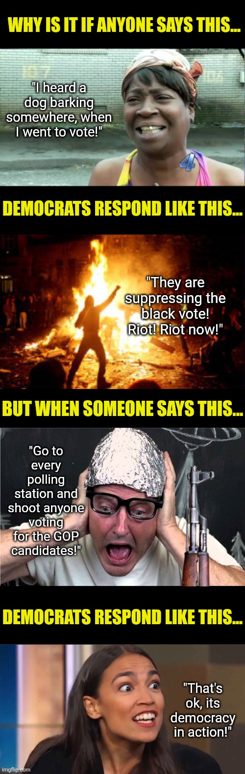 Democrats have a teeny messaging problem about violence. Noticed it yet? | Why is it if anyone says this... "I heard a dog barking somewhere, when I went to vote!"; Democrats respond like this... "They are suppressing the black vote! Riot! Riot now!"; But when someone says this... "Go to every polling station and shoot anyone voting for the GOP candidates!"; Democrats respond like this... "That's ok, its democracy in action!" | image tagged in crying democrats,liberal hypocrisy,liberal logic,biased media,yeah that makes sense,crazy aoc | made w/ Imgflip meme maker