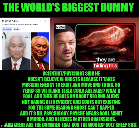 Funny | The world's biggest dummy; Scientist/phycisist said he doesn't believe in ghosts because it takes massive energy to exist and move and think. Oh yeah? So Wi-Fi and Tesla coils are fake? What a fool. And then he goes on about UFO and aliens not having been evident. And souls not existing for the same reasons ghost can't happen and it's all psychology. Psyche means soul. What a moron. And believes in other dimensions. And these are the dummies that run the world? Holy sheep shit. | image tagged in funny,scientists,i'm surrounded by idiots,military,psychology,ufos | made w/ Imgflip meme maker