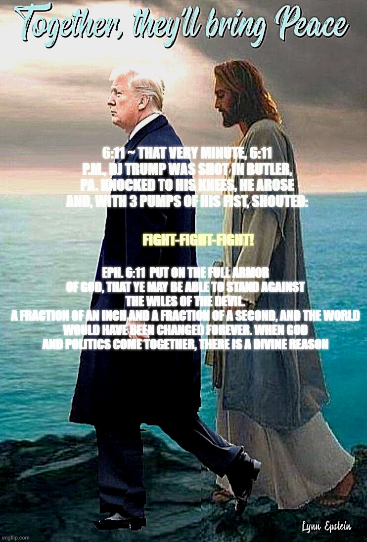 JESUS AND TRUMP WALKING IN LOCK STEP ON A ROCKY BEACH | FIGHT-FIGHT-FIGHT! 6:11 ~ That very minute, 6:11 P.M., DJ Trump was shot in Butler, PA. Knocked to his knees, he arose and, with 3 pumps of his fist, shouted:; Eph. 6:11  Put on the full armor of God, that ye may be able to stand against the wiles of the devil.
A fraction of an inch and a fraction of a second, and the world would have been changed forever. When God and politics come together, there is a divine reason | image tagged in together they'll bring peace | made w/ Imgflip meme maker