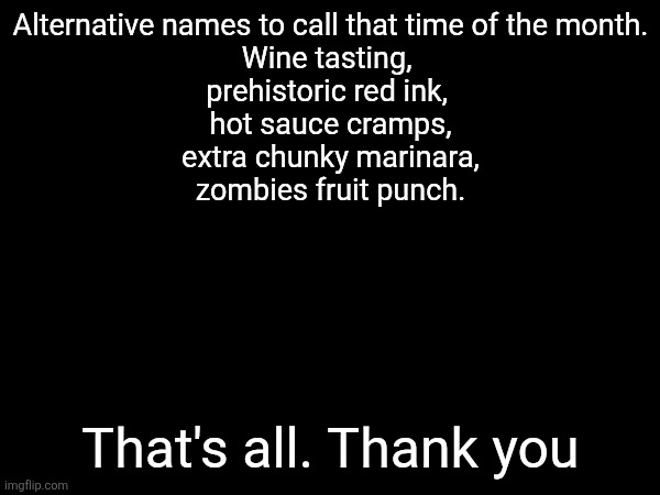 Alternative names to call that time of the month.
Wine tasting, 
prehistoric red ink, 
hot sauce cramps,
 extra chunky marinara, 
zombies fruit punch. That's all. Thank you | made w/ Imgflip meme maker
