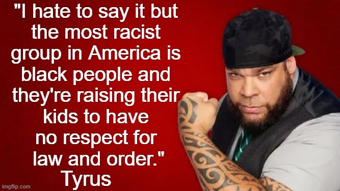And the media advances the racism in their reporting or omission of facts in the news | "I hate to say it but 
the most racist 
group in America is 
black people and 
they're raising their 
kids to have 
no respect for 
law and order."; Tyrus | image tagged in tyrus,not all,black people,racists,thats a lot of damage,mainstream media | made w/ Imgflip meme maker