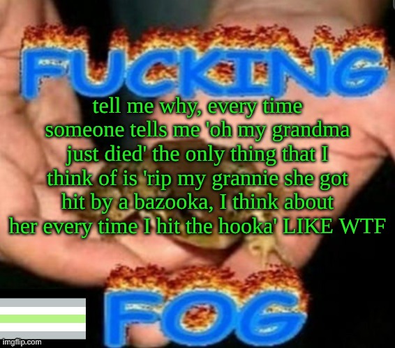 sam's fog template (ty norther) | tell me why, every time someone tells me 'oh my grandma just died' the only thing that I think of is 'rip my grannie she got hit by a bazooka, I think about her every time I hit the hooka' LIKE WTF | image tagged in sam's fog template ty norther | made w/ Imgflip meme maker