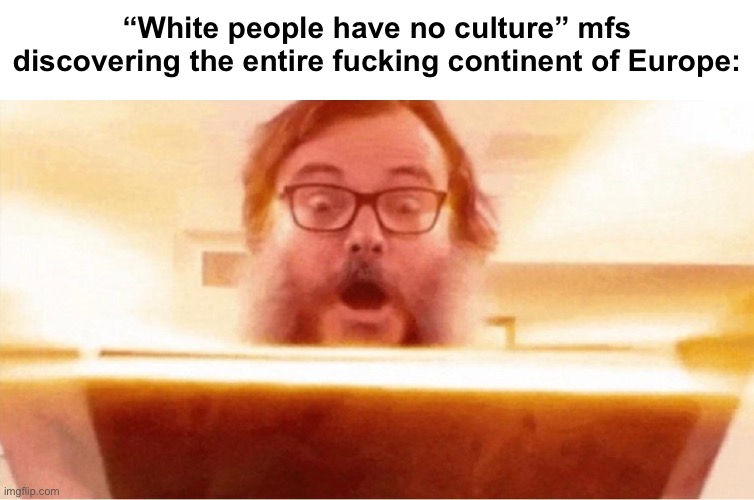 . | “White people have no culture” mfs discovering the entire fucking continent of Europe: | made w/ Imgflip meme maker