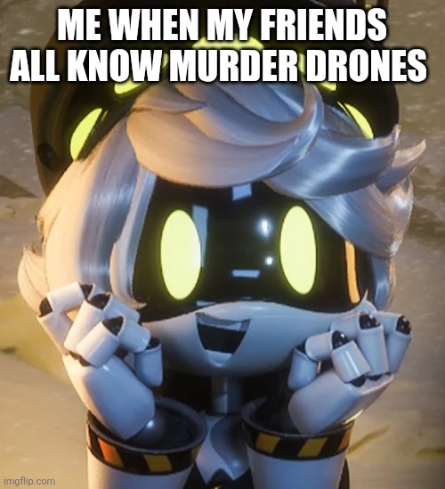 Time to discuss (also yay 10,000 points!) | Me when my friends all know murder drones | image tagged in happy n | made w/ Imgflip meme maker