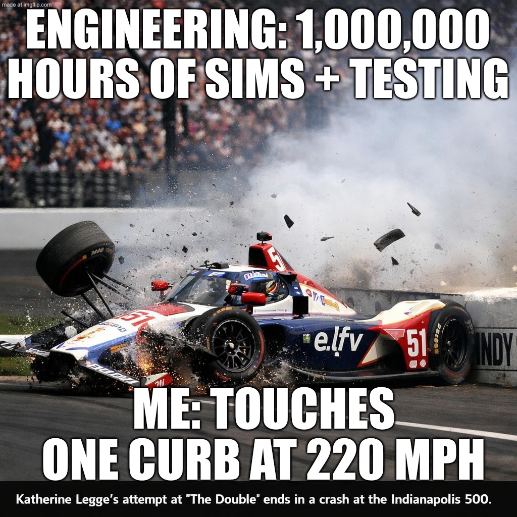 WHEN SOMEONE SAYS “RACING IS JUST TURNING LEFT”; THEY IMMEDIATELY MEET THE WALL AT 220 MPH | ENGINEERING: 1,000,000 HOURS OF SIMS + TESTING; ME: TOUCHES ONE CURB AT 220 MPH | image tagged in indy 500,remix,speed,indycar,indycar series,car crash | made w/ Imgflip meme maker