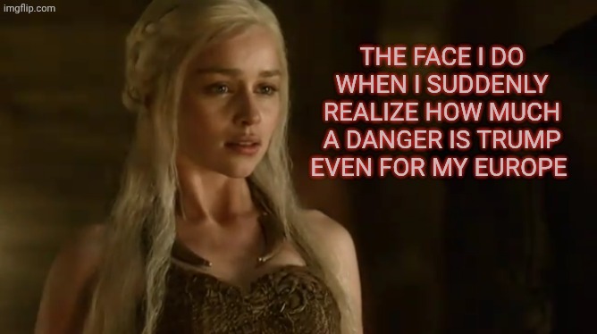 Orange man is tremendous | The face I do when I suddenly realize how much a danger is Trump even for my Europe | image tagged in daenerys targaryen | made w/ Imgflip meme maker
