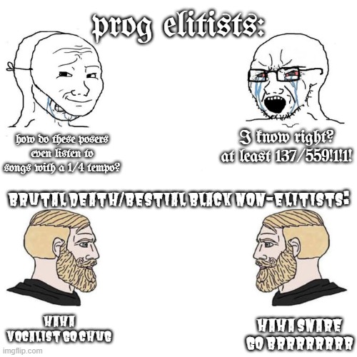Soyjak vs Chad meme template | prog elitists:; I know right? at least 137/559!1!1! how do these posers even listen to songs with a 1/4 tempo? brutal death/bestial black non-elitists:; haha vocalist go chug; haha snare go brrrrrrrr | image tagged in soyjak vs chad meme template,progressive,metal,death metal,black metal,brutal | made w/ Imgflip meme maker