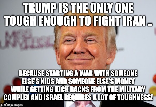 Tough president | Trump is the only one tough enough to fight Iran .. Because starting a war with someone else's kids and someone else's money while getting kick backs from the military complex and Israel requires a lot of toughness! | image tagged in trump,donald trump,maga,iran,israel,nevertrump | made w/ Imgflip meme maker