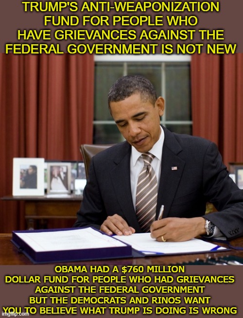 trump's fund the same as obama's | Trump's anti-weaponization fund for people who have grievances against the federal government is not new; obama had a $760 million dollar fund for people who had grievances against the federal government but the democrats and rinos want you to believe what trump is doing is wrong | made w/ Imgflip meme maker