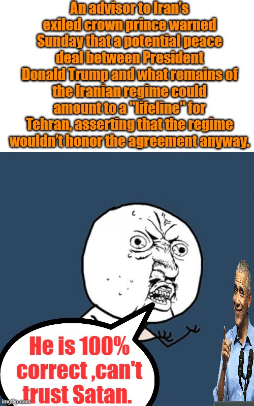 Finish it Trump, destroy the Islamic evil destroying the world. | An advisor to Iran’s exiled crown prince warned Sunday that a potential peace deal between President Donald Trump and what remains of the Iranian regime could amount to a "lifeline" for Tehran, asserting that the regime wouldn’t honor the agreement anyway. He is 100% correct ,can't trust Satan. | image tagged in memes,y u no | made w/ Imgflip meme maker