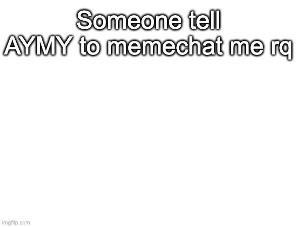 Pretty Please (I rlly need to talk to him) | Someone tell AYMY to memechat me rq | made w/ Imgflip meme maker
