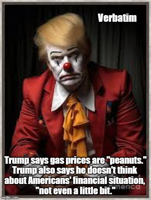 Verbatim Trump Quotes Showing His Disdain For Common Folk | Verbatim; Trump says gas prices are "peanuts."

Trump also says he doesn't think 
about Americans' financial situation, 
"not even a little bit." | image tagged in trump says gas prices are peanuts,not even a little bit,trump does not think about cost of living | made w/ Imgflip meme maker