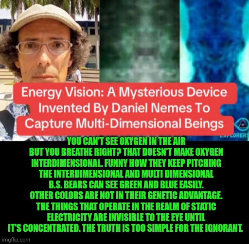 Funny | You can't see oxygen in the air but you breathe right? That doesn't make oxygen interdimensional. Funny how they keep pitching the interdimensional and multi dimensional b.s. bears can see green and blue easily. Other colors are not in their genetic advantage. The things that operate in the realm of static electricity are invisible to the eye until it's concentrated. The truth is too simple for the ignorant. | image tagged in funny,tesla,electric,aliens,multiverse,demons | made w/ Imgflip meme maker