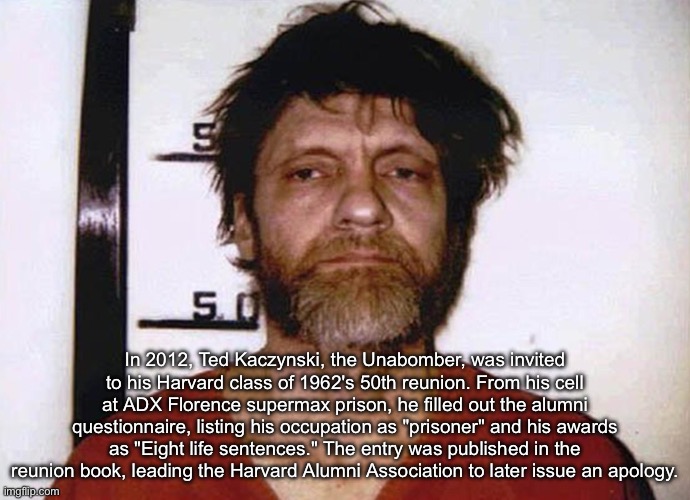 Harvard Reunion | In 2012, Ted Kaczynski, the Unabomber, was invited to his Harvard class of 1962's 50th reunion. From his cell at ADX Florence supermax prison, he filled out the alumni questionnaire, listing his occupation as "prisoner" and his awards as "Eight life sentences." The entry was published in the reunion book, leading the Harvard Alumni Association to later issue an apology. | image tagged in unabomber ted kaczynski,apology,prisoner,reunion,harvard | made w/ Imgflip meme maker