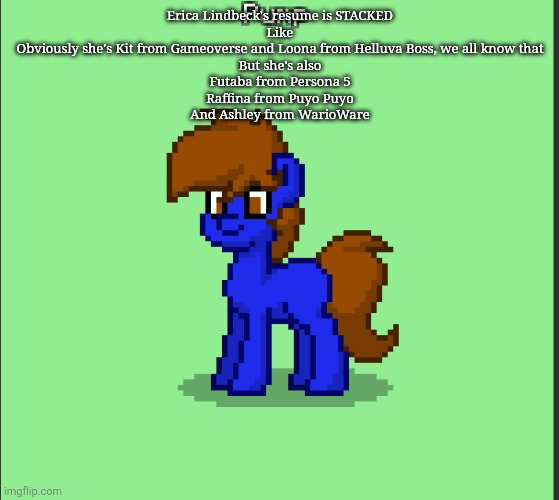 Pony Pump except in Pony Town | Erica Lindbeck's resume is STACKED
Like
Obviously she's Kit from Gameoverse and Loona from Helluva Boss, we all know that
But she's also
Futaba from Persona 5
Raffina from Puyo Puyo
And Ashley from WarioWare | image tagged in pony pump except in pony town | made w/ Imgflip meme maker