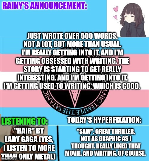 Writing progress! I'm getting better and really into it! | Just wrote over 500 words. Not a lot, but more than usual. I'm really getting into it, and I'm getting obsessed with writing. The story is starting to get really interesting. And I'm getting into it, I'm getting used to writing, which is good. "Hair" by Lady Gaga (yes, I listen to more than only metal); "Saw". Great thriller, not as graphic as I thought. Really liked that movie. And writing, of course. | image tagged in rainy's announcement temp 1 satanic temple edition | made w/ Imgflip meme maker