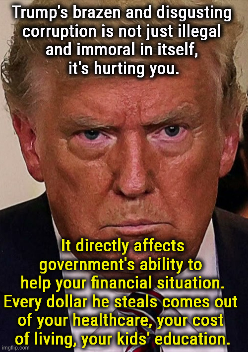 Trump's insane corruption touches your life directly. | Trump's brazen and disgusting 
corruption is not just illegal 
and immoral in itself, 
it's hurting you. It directly affects government's ability to 
help your financial situation.
Every dollar he steals comes out 
of your healthcare, your cost 
of living, your kids' education. | image tagged in trump angry dilated insane vicious mean frustrated,trump,corruption,healthcare,cost of living,education | made w/ Imgflip meme maker