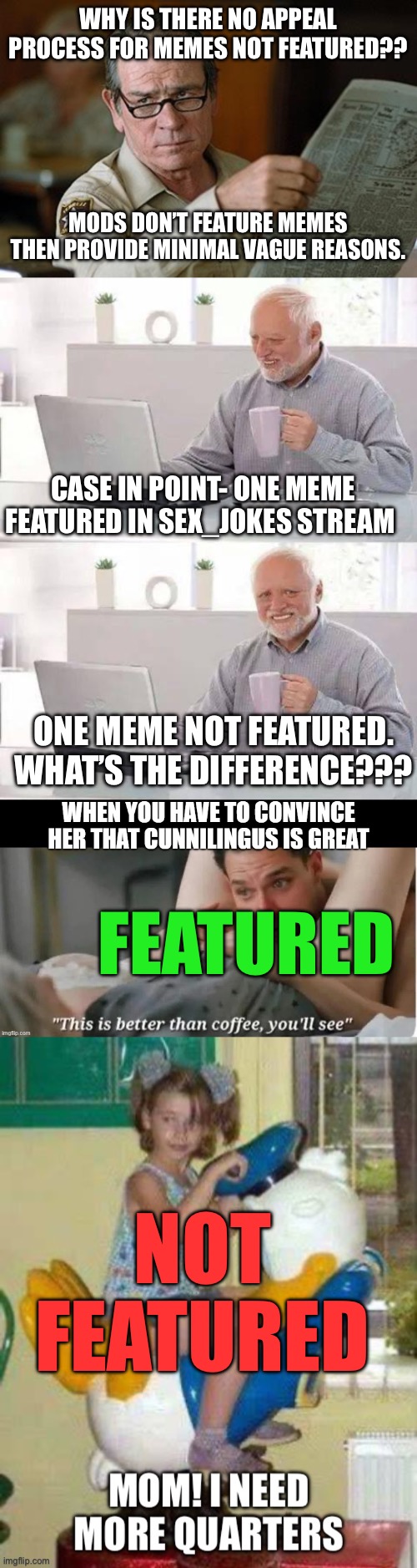 There should be an appeal process for memes that mods do not feature. The mod should provide clear specific reasons. | Why is there no appeal process for memes not featured?? Mods don’t feature memes then provide minimal vague reasons. Case in point- one meme featured in sex_jokes stream; One meme not featured. What’s the difference??? Featured; Not featured | image tagged in hide the pain harold,not featured,appeal process,clear reason | made w/ Imgflip meme maker