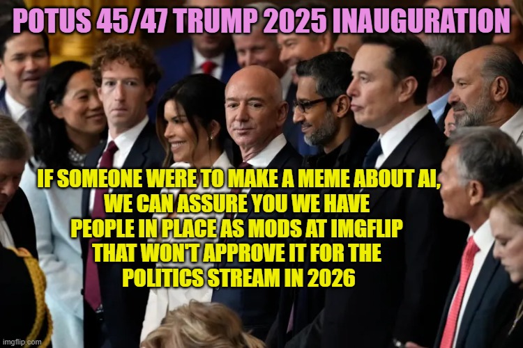 Zuckerberg, Bezos, Pichai, Musk Oligarchy on Welfare | POTUS 45/47 Trump 2025 inauguration If someone were to make a meme about AI,
We can assure you we have 
people in place as mods at imgflip 
 | image tagged in zuckerberg bezos pichai musk oligarchy on welfare | made w/ Imgflip meme maker