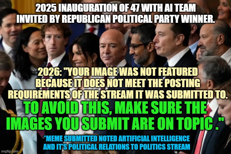 FREEDOM of EXPRESSION & FREEDOM of Religious Observation are 1st Amendment Protected POLITICAL SPEECH | 2025 inauguration of 47 with ai team invited by Republican Political Party winner. 2026: "Your image was not featured because it does not meet the posting requirements of the stream it was submitted to. To avoid this, make sure the images you submit are on topic ."; *MEME SUBMITTED noted Artificial intelligence
and it's political relations to Politics Stream | image tagged in zuckerberg bezos pichai musk oligarchy on welfare,imgflip mods,artificial intelligence,satan,jesus,president trump | made w/ Imgflip meme maker