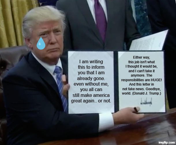 Donald Trump's suicide note. | Either way, this job isn't what I thought it would be, and I can't take it anymore. The responsibilities are HUGE! And this letter in not fake news. Goodbye, world. (Donald J. Trump.); I am writing this to inform you that I am already gone. even without me, you all can still make america great again.. or not. | image tagged in memes,trump bill signing,suicide,give up | made w/ Imgflip meme maker