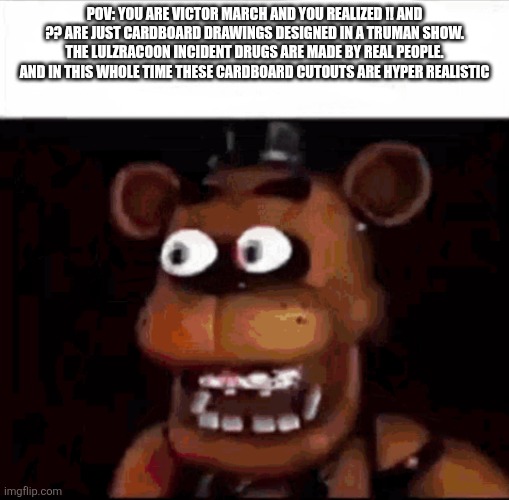 also stevlynstandard ragebaited me | Pov: you are victor march and You realized !! And ?? Are just cardboard drawings designed in a truman show. The lulzracoon incident drugs are made by real people. And in this whole time these cardboard cutouts are hyper realistic | image tagged in shocked freddy fazbear | made w/ Imgflip meme maker