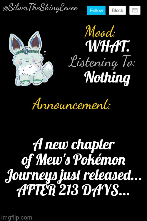 https://ao3.org/comments/1211560026 | WHAT. Nothing; A new chapter of Mew's Pokémon Journeys just released... AFTER 213 DAYS... | image tagged in silvertheshinyeevee announcement temp v4,mews pokemon journeys | made w/ Imgflip meme maker