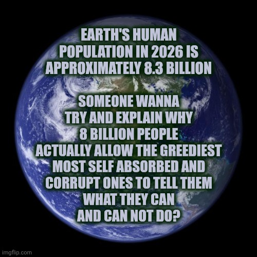 Time To Change The Way Things Are Done | Someone wanna try and explain why 8 BILLION people actually allow the greediest
most self absorbed and
corrupt ones to tell them
what they can
and can not do? Earth's human population in 2026 is approximately 8.3 BILLION | image tagged in earth,human race,who wants change,the great awakening,equality,wake up | made w/ Imgflip meme maker