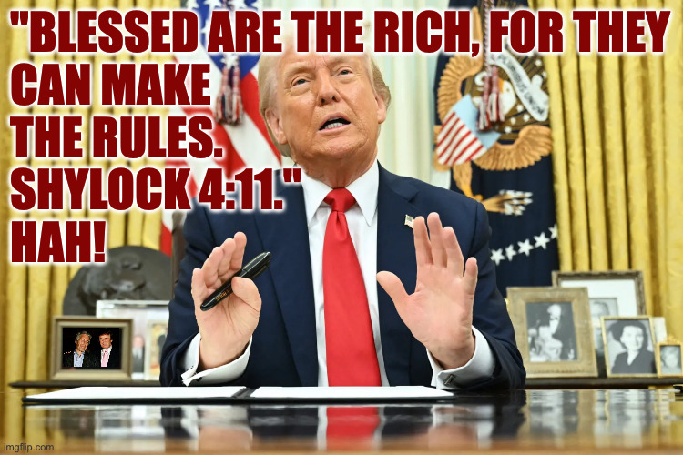 "Blessed are the rich, for they
can make
the rules.
Shylock 4:11."
Hah! | made w/ Imgflip meme maker