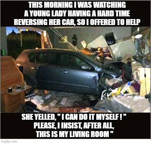Gallantry Is Not Dead Or, Women Drivers, Eh ! | This morning I was watching a young lady having a hard time reversing her car, so I offered to help; She yelled, " I can do it myself ! "
please, I insist, after all,
 this is my living room " | image tagged in gallantry,women drivers,car crash,house | made w/ Imgflip meme maker
