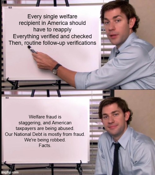 100% 100% 100% | Every single welfare recipient in America should have to reapply
Everything verified and checked
Then, routine follow-up verifications; Welfare fraud is staggering, and American taxpayers are being abused.
Our National Debt is mostly from fraud.
We're being robbed.
Facts. | image tagged in jim halpert pointing to whiteboard,memes,funny,fraud,politics,political meme | made w/ Imgflip meme maker