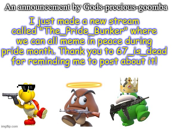No LGBTQ+ allowed in that stream at all | I just made a new stream called "The_Pride_Bunker" where we can all meme in peace during pride month. Thank you to 67_is_dead for reminding me to post about it! | image tagged in gods-precious-goomba's announcement template,memes,pride month | made w/ Imgflip meme maker