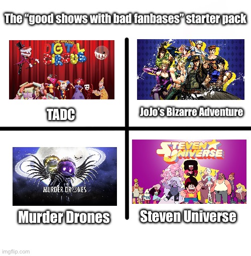 Especially after the recent TADC drama.. | The “good shows with bad fanbases” starter pack; JoJo’s Bizarre Adventure; TADC; Steven Universe; Murder Drones | image tagged in memes,blank starter pack | made w/ Imgflip meme maker
