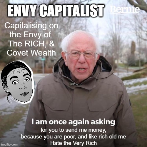 COVET thy Neighbors Goods IS CURRENCY for Bernie and AOC | ENVY CAPITALIST; Capitalising on
the Envy of 
The RICH, &
Covet Wealth; for you to send me money,
because you are poor, and like rich old me
Hate the Very Rich | image tagged in bernie i am once again asking for your support,crazy aoc,jealousy,envy,currency,president trump | made w/ Imgflip meme maker